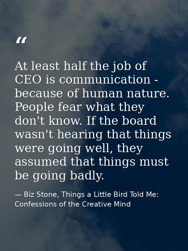 At least half the job of CEO is communication - because of human nature. People fear what they don't know. If the board  — Biz Stone, Things a Little Bird Told Me: Confessions of the Creative Mind