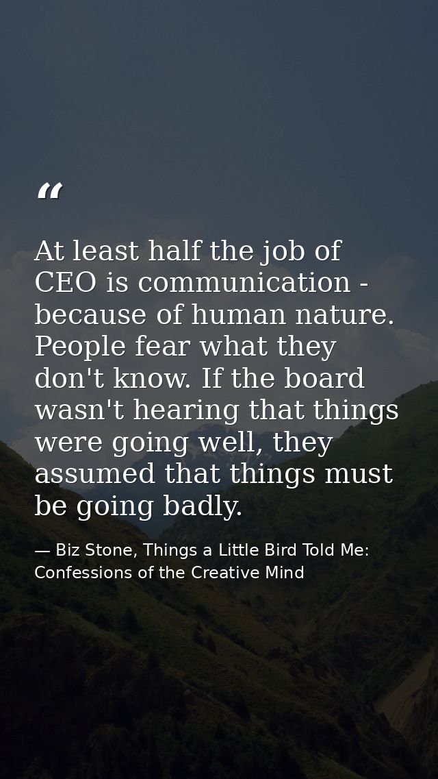 At least half the job of CEO is communication - because of human nature. People fear what they don't know. If the board  — Biz Stone, Things a Little Bird Told Me: Confessions of the Creative Mind