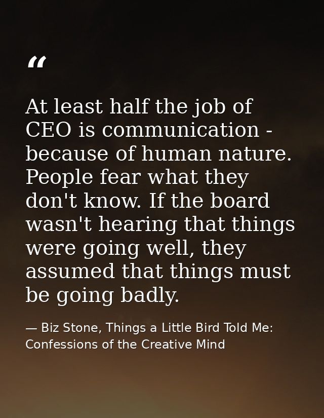 At least half the job of CEO is communication - because of human nature. People fear what they don't know. If the board  — Biz Stone, Things a Little Bird Told Me: Confessions of the Creative Mind