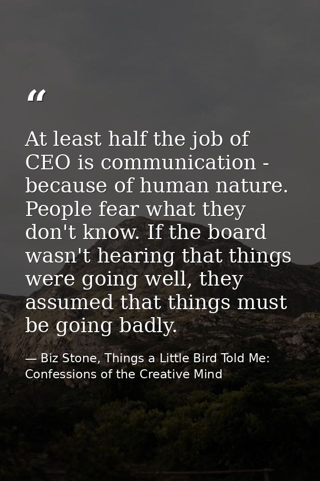 At least half the job of CEO is communication - because of human nature. People fear what they don't know. If the board  — Biz Stone, Things a Little Bird Told Me: Confessions of the Creative Mind