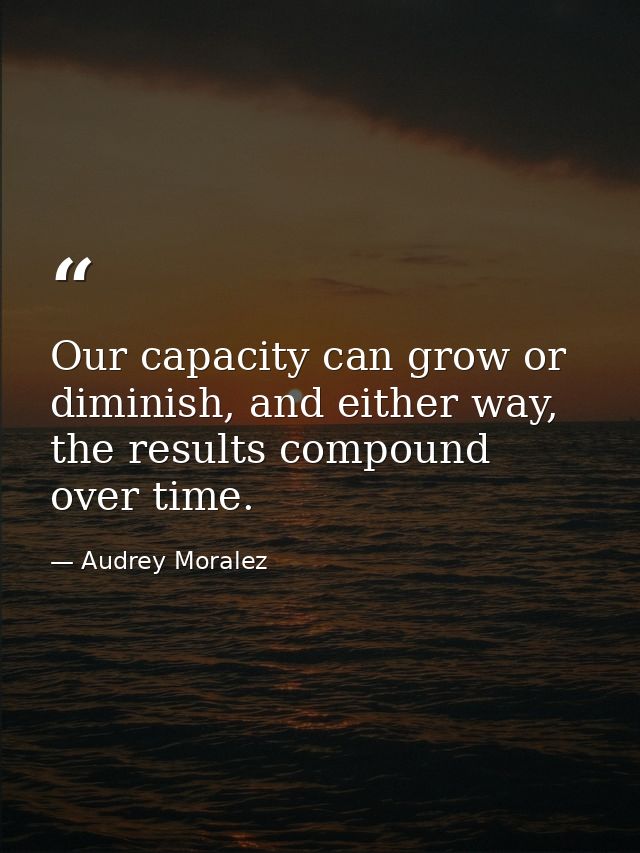 Our capacity can grow or diminish, and either way, the results compound over time. — Audrey Moralez