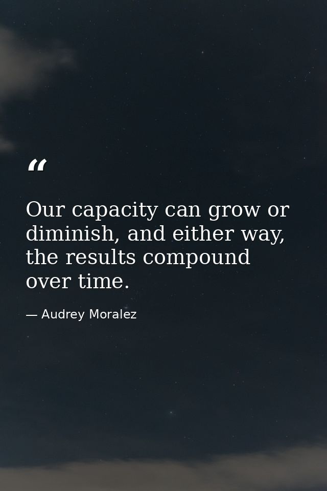 Our capacity can grow or diminish, and either way, the results compound over time. — Audrey Moralez