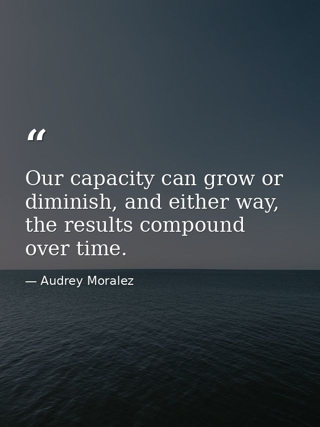 Our capacity can grow or diminish, and either way, the results compound over time. — Audrey Moralez