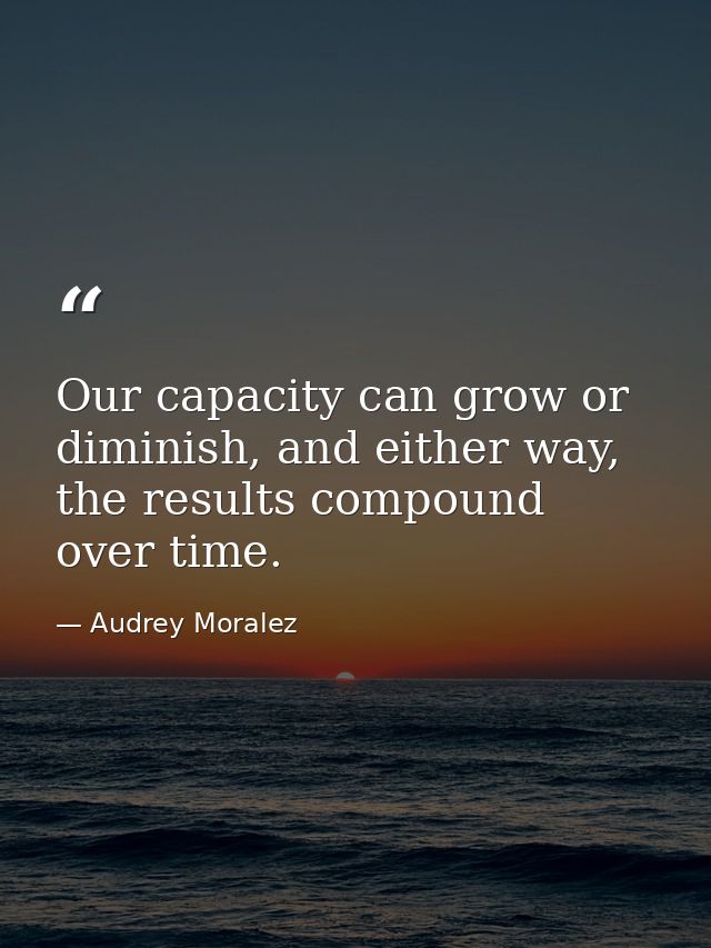 Our capacity can grow or diminish, and either way, the results compound over time. — Audrey Moralez