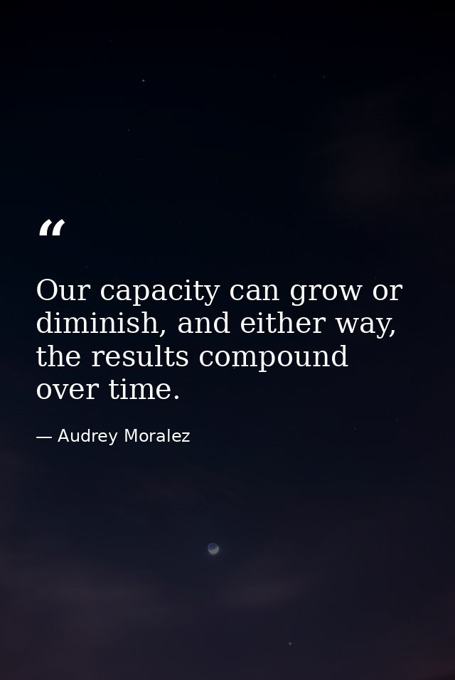 Our capacity can grow or diminish, and either way, the results compound over time. — Audrey Moralez