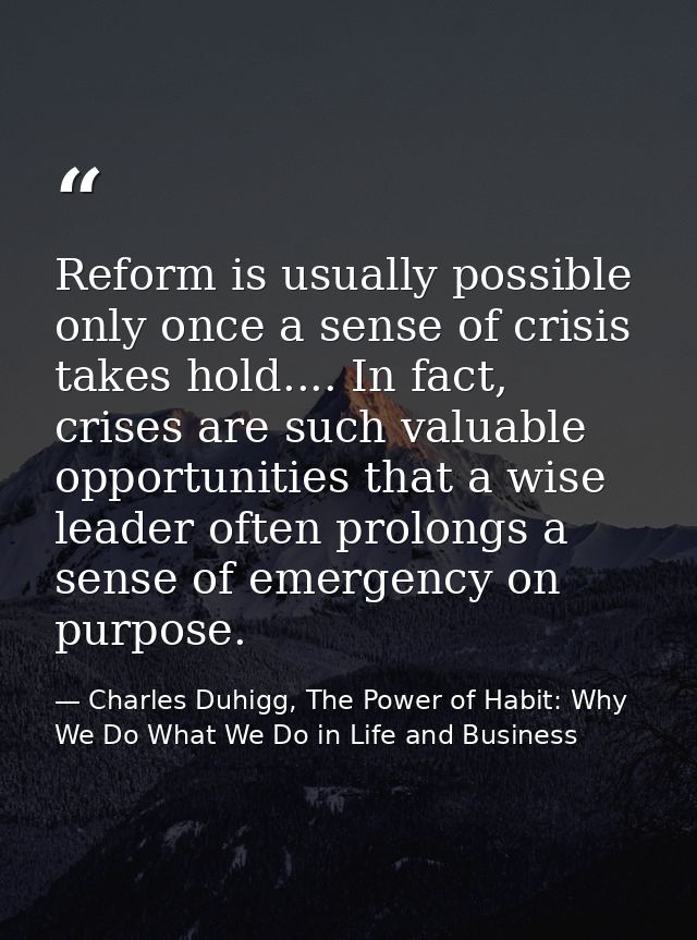 Reform is usually possible only once a sense of crisis takes hold.... In fact, crises are such valuable opportunities th — Charles Duhigg, The Power of Habit: Why We Do What We Do in Life and Business