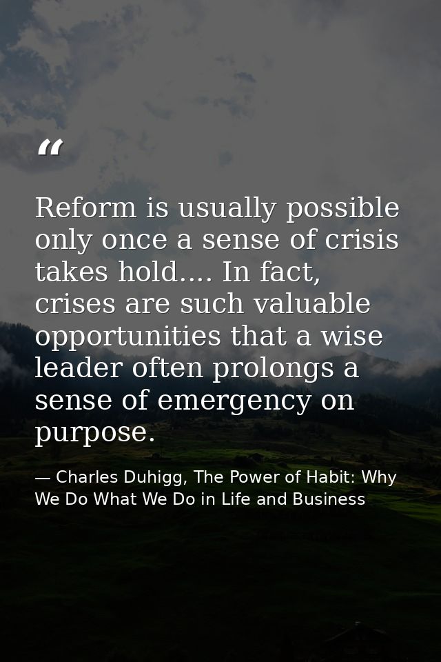 Reform is usually possible only once a sense of crisis takes hold.... In fact, crises are such valuable opportunities th — Charles Duhigg, The Power of Habit: Why We Do What We Do in Life and Business