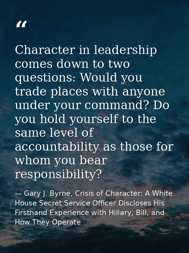 Character in leadership comes down to two questions: Would you trade places with anyone under your command? Do you hold  — Gary J. Byrne, Crisis of Character: A White House Secret Service Officer Discloses His Firsthand Experience with Hillary, Bill, and How They Operate