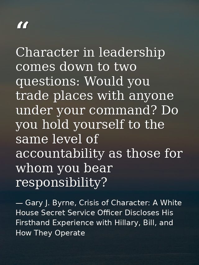 Character in leadership comes down to two questions: Would you trade places with anyone under your command? Do you hold  — Gary J. Byrne, Crisis of Character: A White House Secret Service Officer Discloses His Firsthand Experience with Hillary, Bill, and How They Operate
