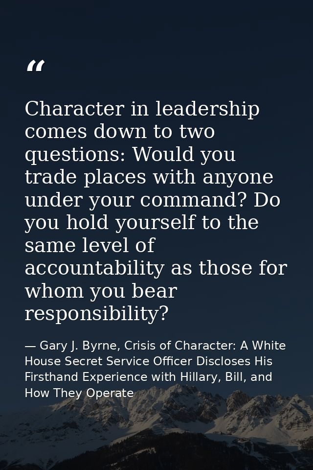 Character in leadership comes down to two questions: Would you trade places with anyone under your command? Do you hold  — Gary J. Byrne, Crisis of Character: A White House Secret Service Officer Discloses His Firsthand Experience with Hillary, Bill, and How They Operate