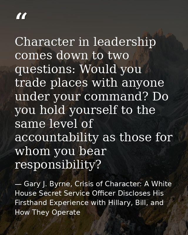 Character in leadership comes down to two questions: Would you trade places with anyone under your command? Do you hold  — Gary J. Byrne, Crisis of Character: A White House Secret Service Officer Discloses His Firsthand Experience with Hillary, Bill, and How They Operate