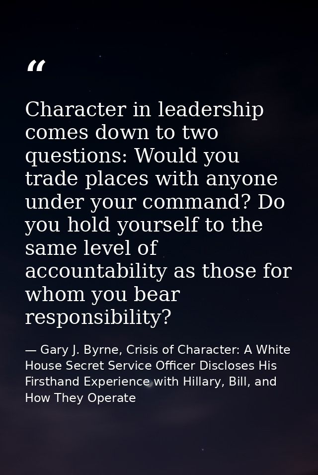 Character in leadership comes down to two questions: Would you trade places with anyone under your command? Do you hold  — Gary J. Byrne, Crisis of Character: A White House Secret Service Officer Discloses His Firsthand Experience with Hillary, Bill, and How They Operate