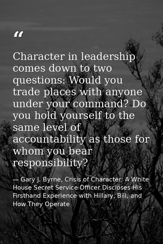 Character in leadership comes down to two questions: Would you trade places with anyone under your command? Do you hold  — Gary J. Byrne, Crisis of Character: A White House Secret Service Officer Discloses His Firsthand Experience with Hillary, Bill, and How They Operate