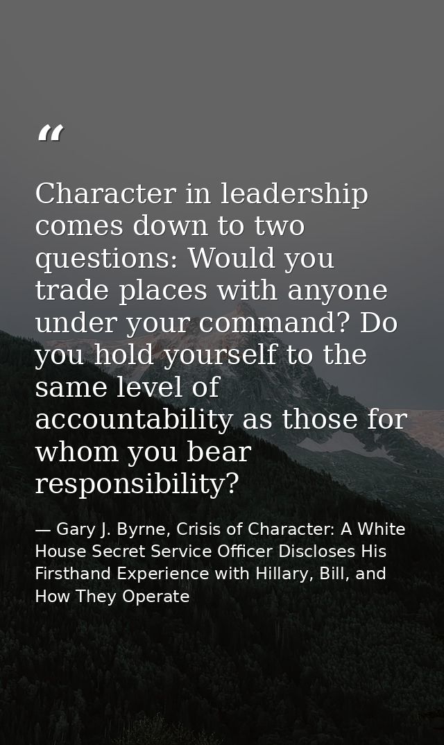 Character in leadership comes down to two questions: Would you trade places with anyone under your command? Do you hold  — Gary J. Byrne, Crisis of Character: A White House Secret Service Officer Discloses His Firsthand Experience with Hillary, Bill, and How They Operate