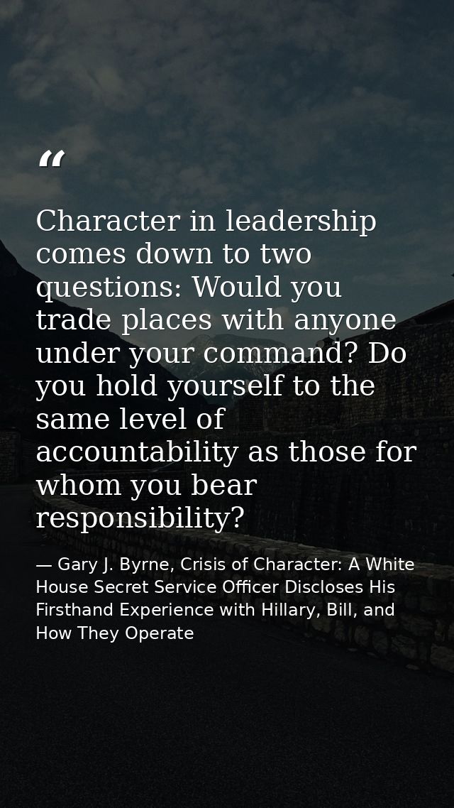 Character in leadership comes down to two questions: Would you trade places with anyone under your command? Do you hold  — Gary J. Byrne, Crisis of Character: A White House Secret Service Officer Discloses His Firsthand Experience with Hillary, Bill, and How They Operate