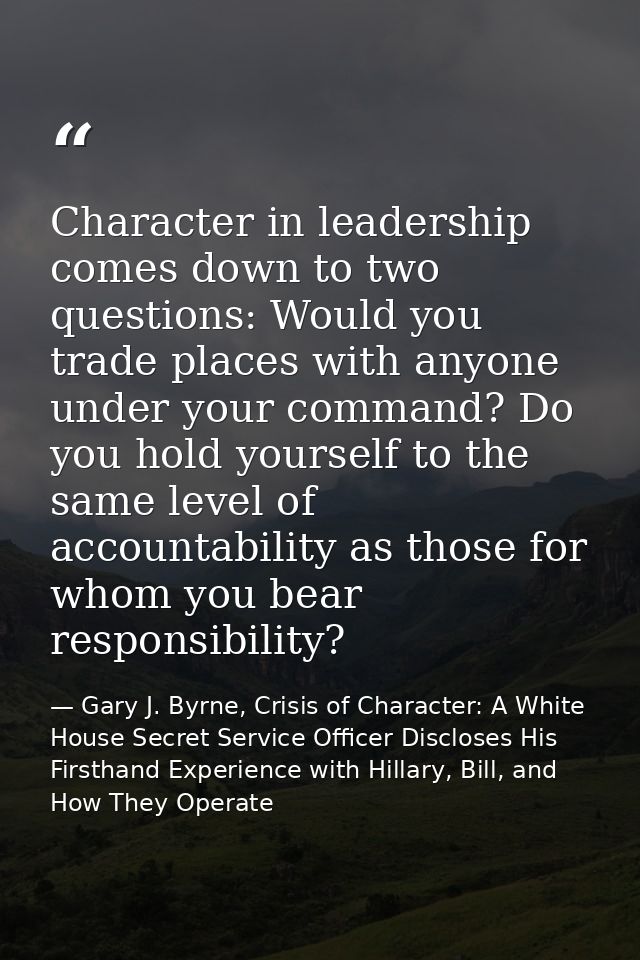 Character in leadership comes down to two questions: Would you trade places with anyone under your command? Do you hold  — Gary J. Byrne, Crisis of Character: A White House Secret Service Officer Discloses His Firsthand Experience with Hillary, Bill, and How They Operate