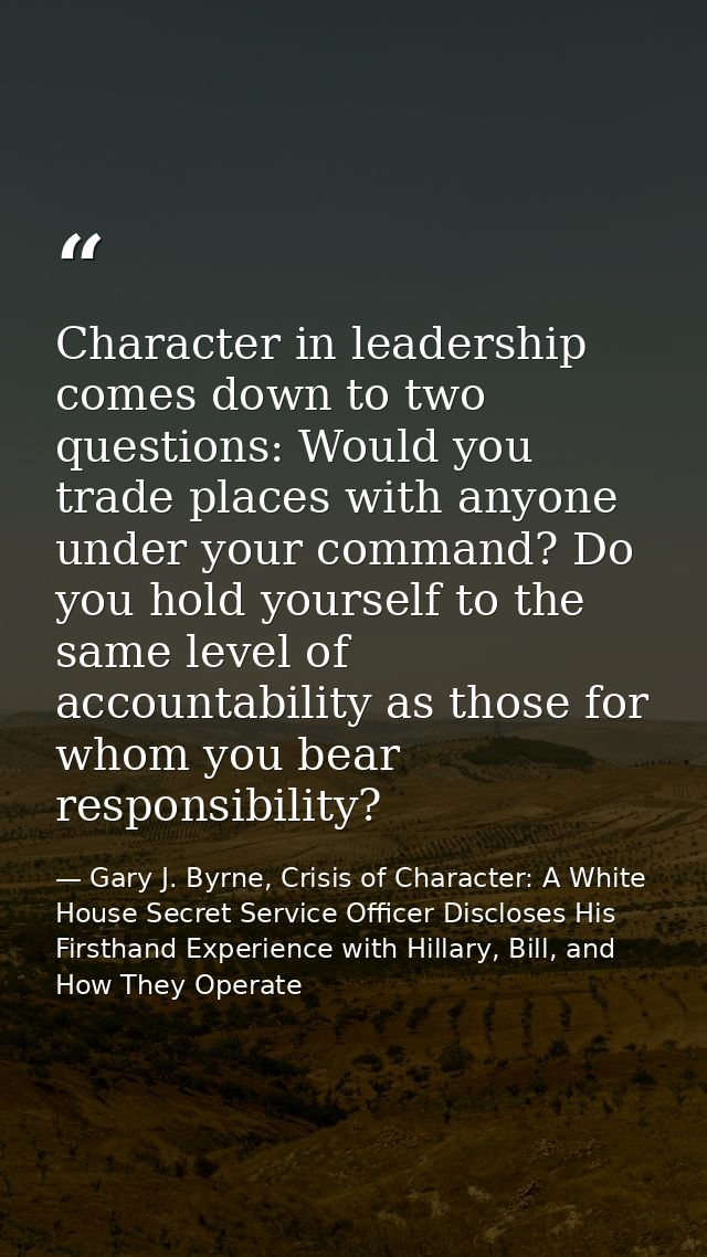 Character in leadership comes down to two questions: Would you trade places with anyone under your command? Do you hold  — Gary J. Byrne, Crisis of Character: A White House Secret Service Officer Discloses His Firsthand Experience with Hillary, Bill, and How They Operate