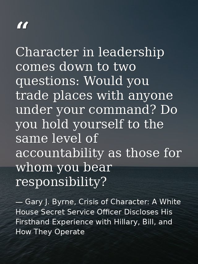 Character in leadership comes down to two questions: Would you trade places with anyone under your command? Do you hold  — Gary J. Byrne, Crisis of Character: A White House Secret Service Officer Discloses His Firsthand Experience with Hillary, Bill, and How They Operate