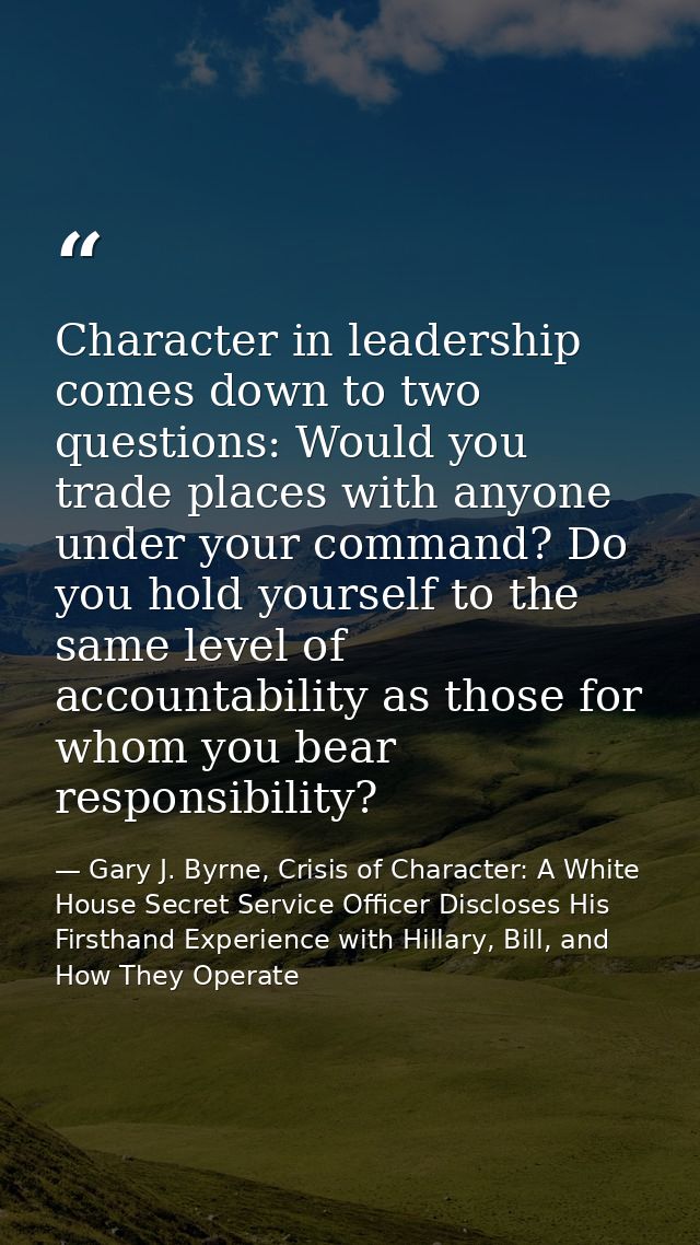 Character in leadership comes down to two questions: Would you trade places with anyone under your command? Do you hold  — Gary J. Byrne, Crisis of Character: A White House Secret Service Officer Discloses His Firsthand Experience with Hillary, Bill, and How They Operate