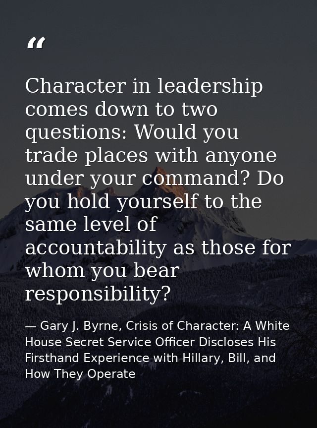 Character in leadership comes down to two questions: Would you trade places with anyone under your command? Do you hold  — Gary J. Byrne, Crisis of Character: A White House Secret Service Officer Discloses His Firsthand Experience with Hillary, Bill, and How They Operate