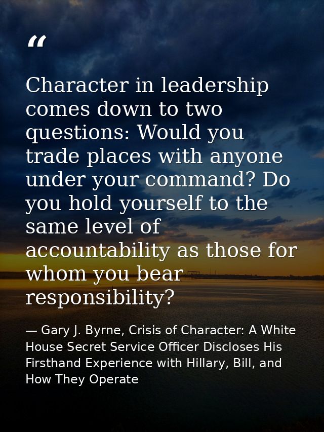 Character in leadership comes down to two questions: Would you trade places with anyone under your command? Do you hold  — Gary J. Byrne, Crisis of Character: A White House Secret Service Officer Discloses His Firsthand Experience with Hillary, Bill, and How They Operate
