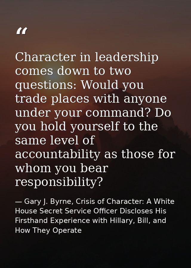 Character in leadership comes down to two questions: Would you trade places with anyone under your command? Do you hold  — Gary J. Byrne, Crisis of Character: A White House Secret Service Officer Discloses His Firsthand Experience with Hillary, Bill, and How They Operate