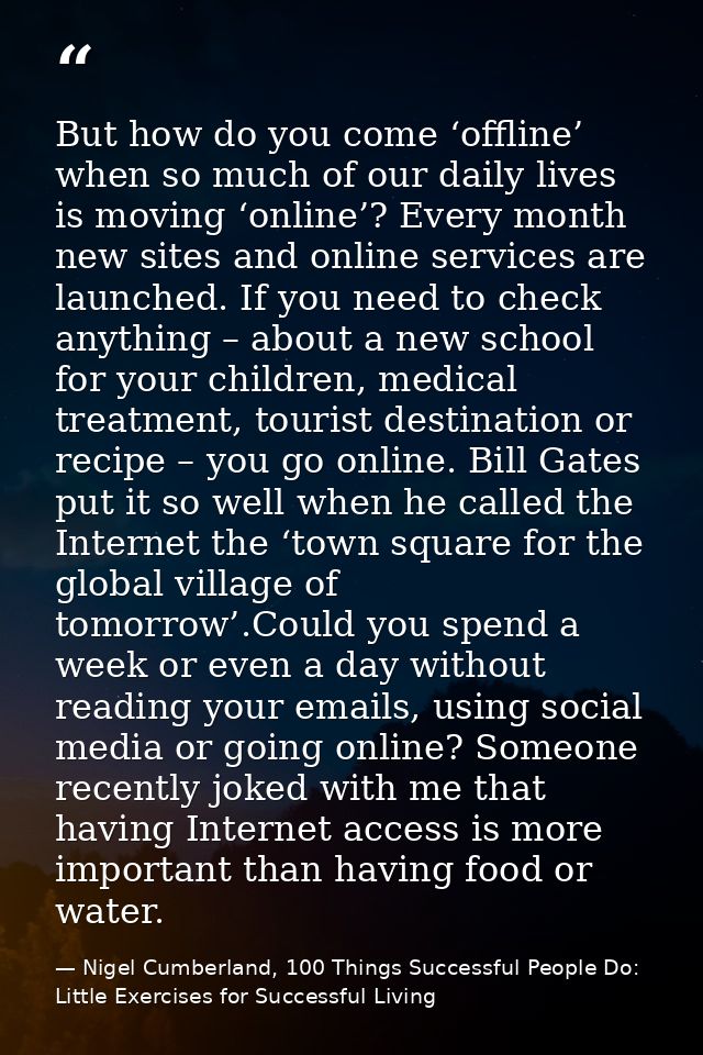 But how do you come ‘offline’ when so much of our daily lives is moving ‘online’? Every month new sites and online servi — Nigel Cumberland, 100 Things Successful People Do: Little Exercises for Successful Living
