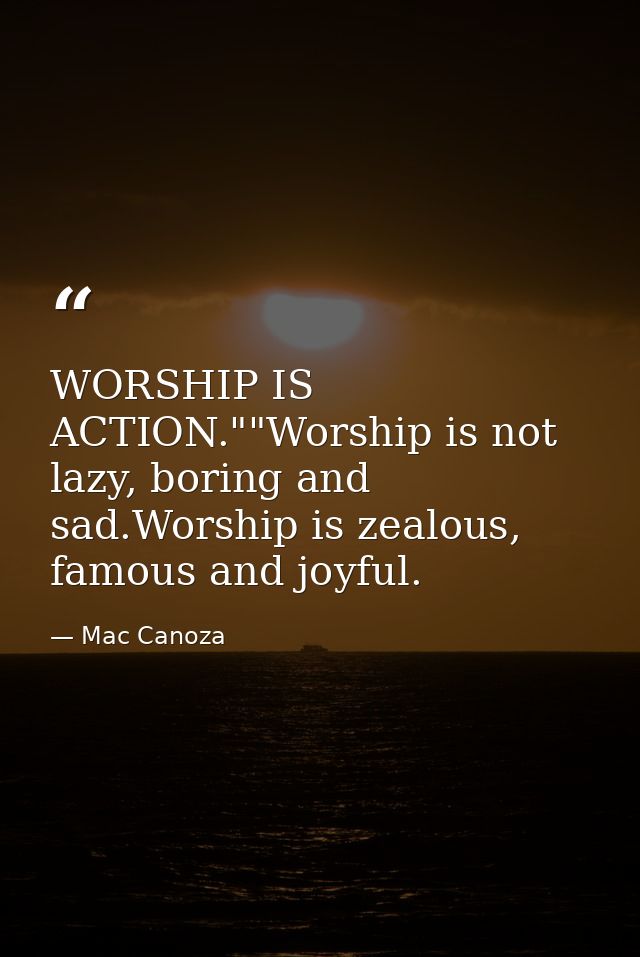 WORSHIP IS ACTION.""Worship is not lazy, boring and sad.Worship is zealous, famous and joyful. — Mac Canoza