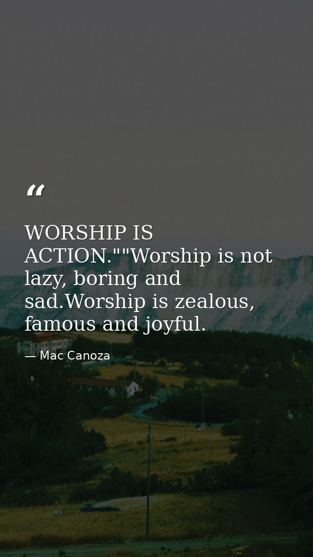 WORSHIP IS ACTION.""Worship is not lazy, boring and sad.Worship is zealous, famous and joyful. — Mac Canoza