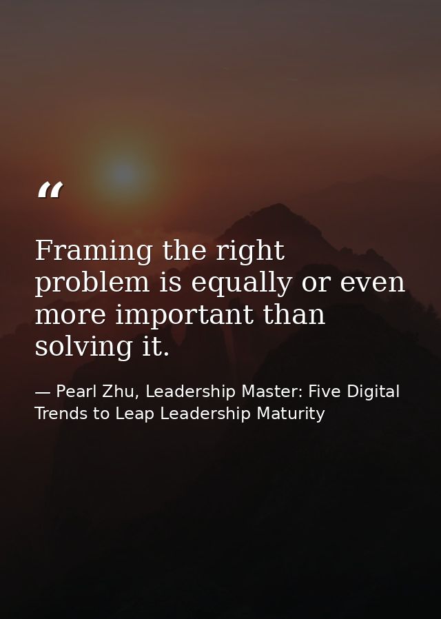 Framing the right problem is equally or even more important than solving it. — Pearl Zhu, Leadership Master: Five Digital Trends to Leap Leadership Maturity