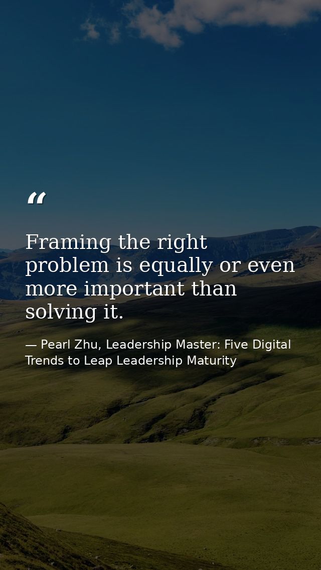 Framing the right problem is equally or even more important than solving it. — Pearl Zhu, Leadership Master: Five Digital Trends to Leap Leadership Maturity