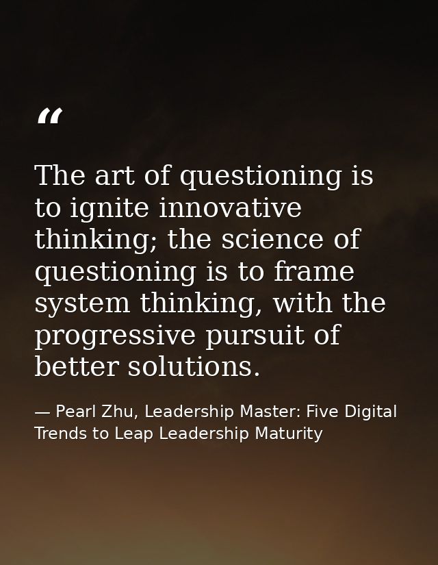 The art of questioning is to ignite innovative thinking; the science of questioning is to frame system thinking, with th — Pearl Zhu, Leadership Master: Five Digital Trends to Leap Leadership Maturity