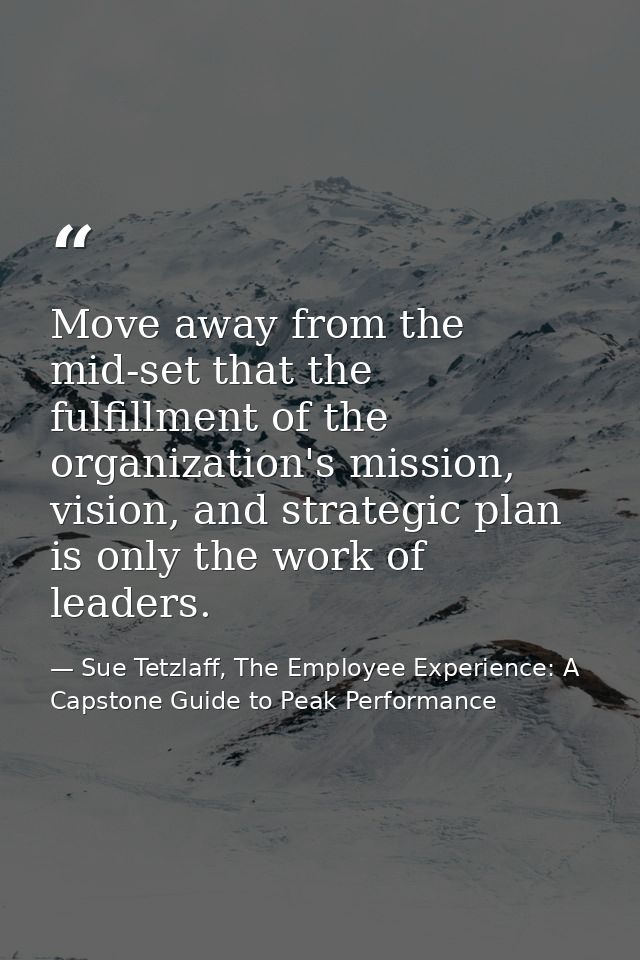 Move away from the mid-set that the fulfillment of the organization's mission, vision, and strategic plan is only the wo — Sue Tetzlaff, The Employee Experience: A Capstone Guide to Peak Performance