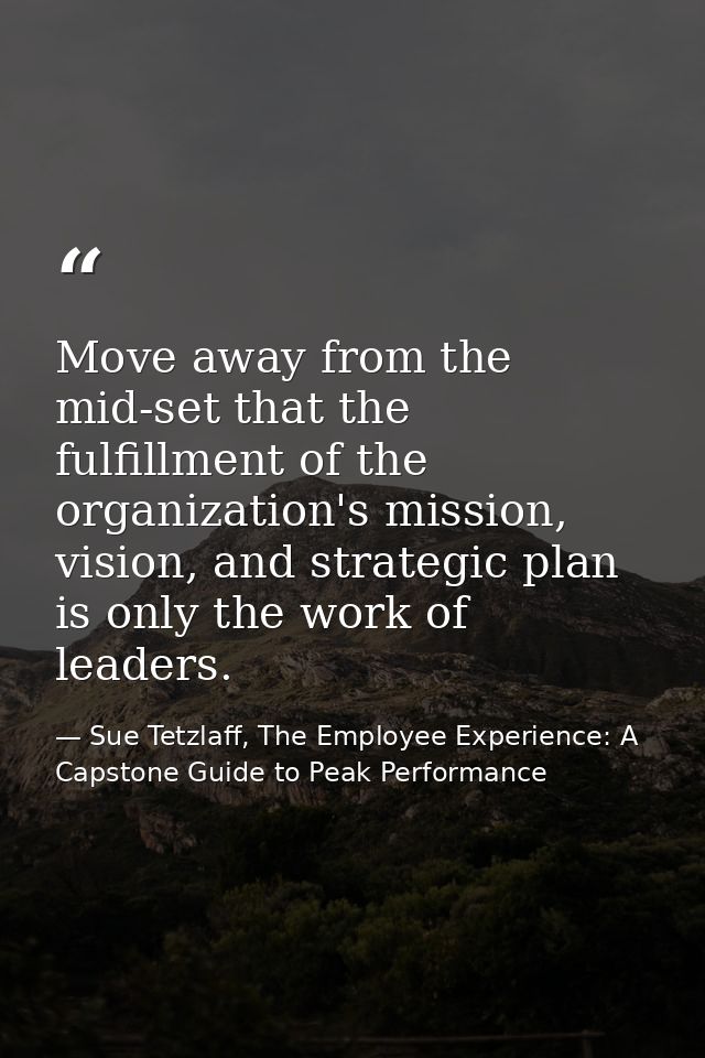 Move away from the mid-set that the fulfillment of the organization's mission, vision, and strategic plan is only the wo — Sue Tetzlaff, The Employee Experience: A Capstone Guide to Peak Performance