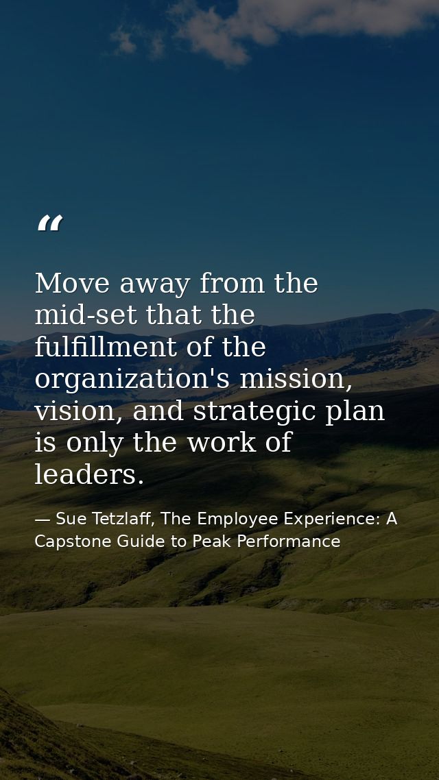 Move away from the mid-set that the fulfillment of the organization's mission, vision, and strategic plan is only the wo — Sue Tetzlaff, The Employee Experience: A Capstone Guide to Peak Performance