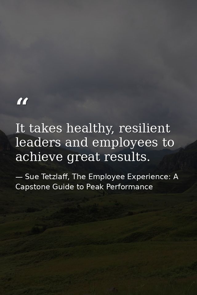 It takes healthy, resilient leaders and employees to achieve great results. — Sue Tetzlaff, The Employee Experience: A Capstone Guide to Peak Performance