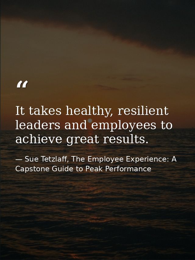 It takes healthy, resilient leaders and employees to achieve great results. — Sue Tetzlaff, The Employee Experience: A Capstone Guide to Peak Performance