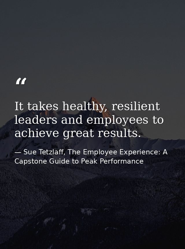 It takes healthy, resilient leaders and employees to achieve great results. — Sue Tetzlaff, The Employee Experience: A Capstone Guide to Peak Performance