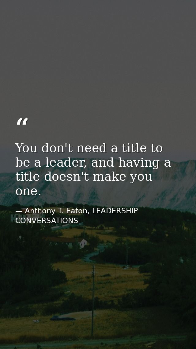 You don't need a title to be a leader, and having a title doesn't make you one. — Anthony T. Eaton, LEADERSHIP CONVERSATIONS