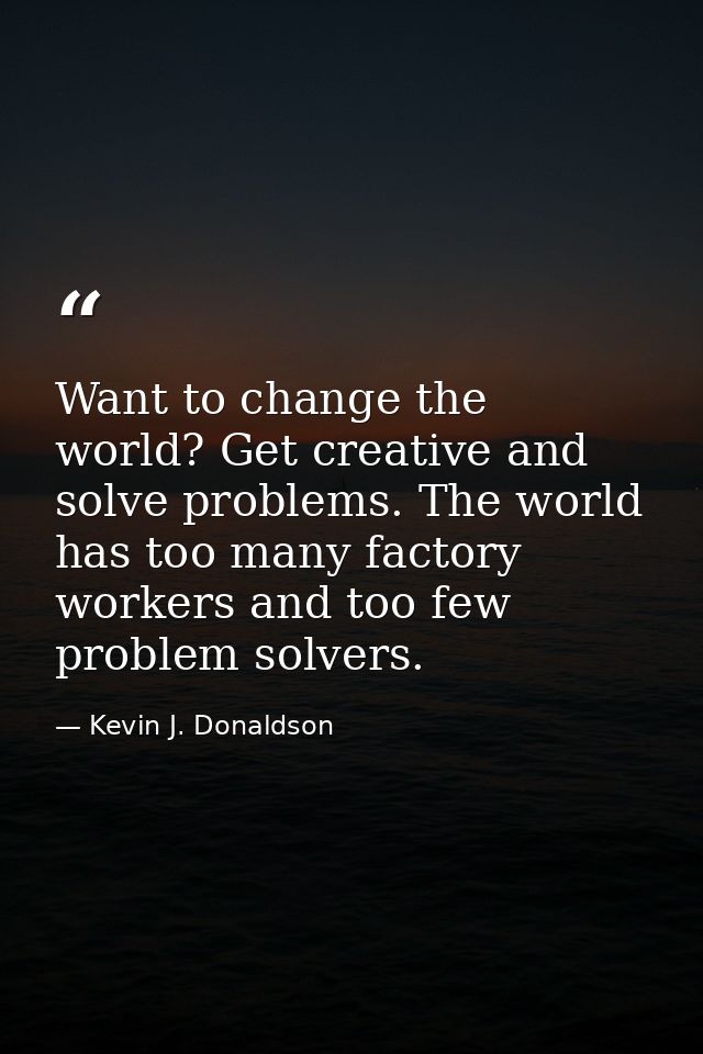 Want to change the world? Get creative and solve problems. The world has too many factory workers and too few problem so — Kevin J. Donaldson