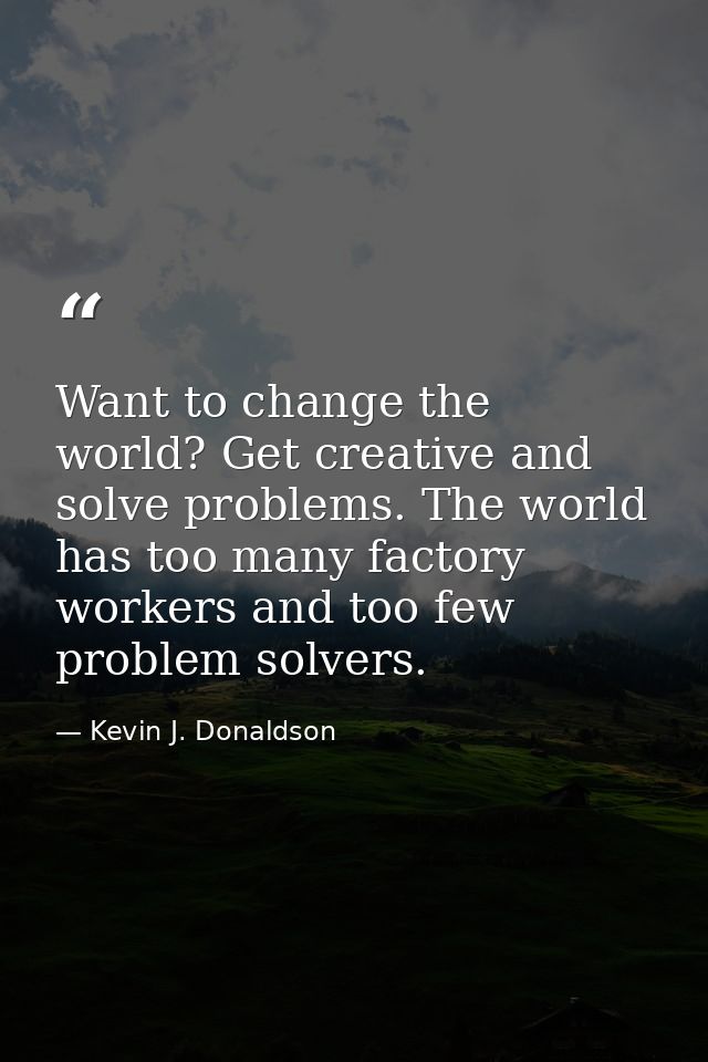 Want to change the world? Get creative and solve problems. The world has too many factory workers and too few problem so — Kevin J. Donaldson