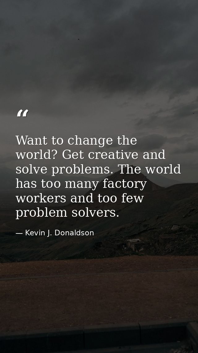 Want to change the world? Get creative and solve problems. The world has too many factory workers and too few problem so — Kevin J. Donaldson