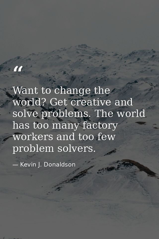 Want to change the world? Get creative and solve problems. The world has too many factory workers and too few problem so — Kevin J. Donaldson