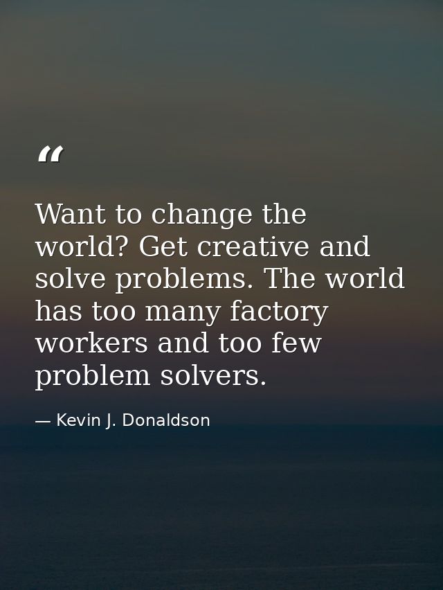 Want to change the world? Get creative and solve problems. The world has too many factory workers and too few problem so — Kevin J. Donaldson