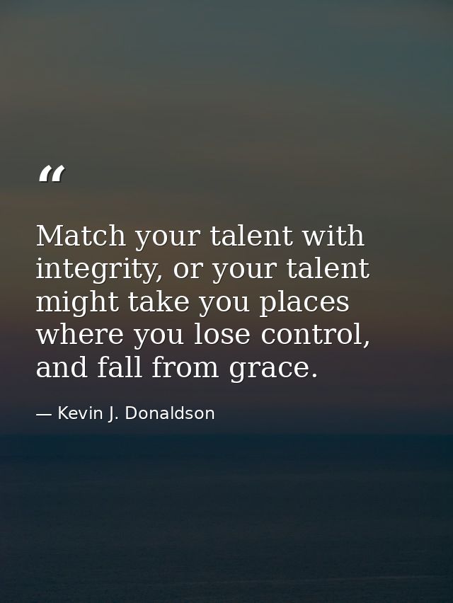 Match your talent with integrity, or your talent might take you places where you lose control, and fall from grace. — Kevin J. Donaldson