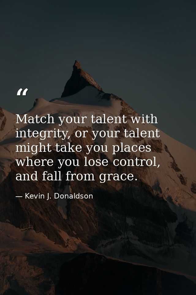 Match your talent with integrity, or your talent might take you places where you lose control, and fall from grace. — Kevin J. Donaldson