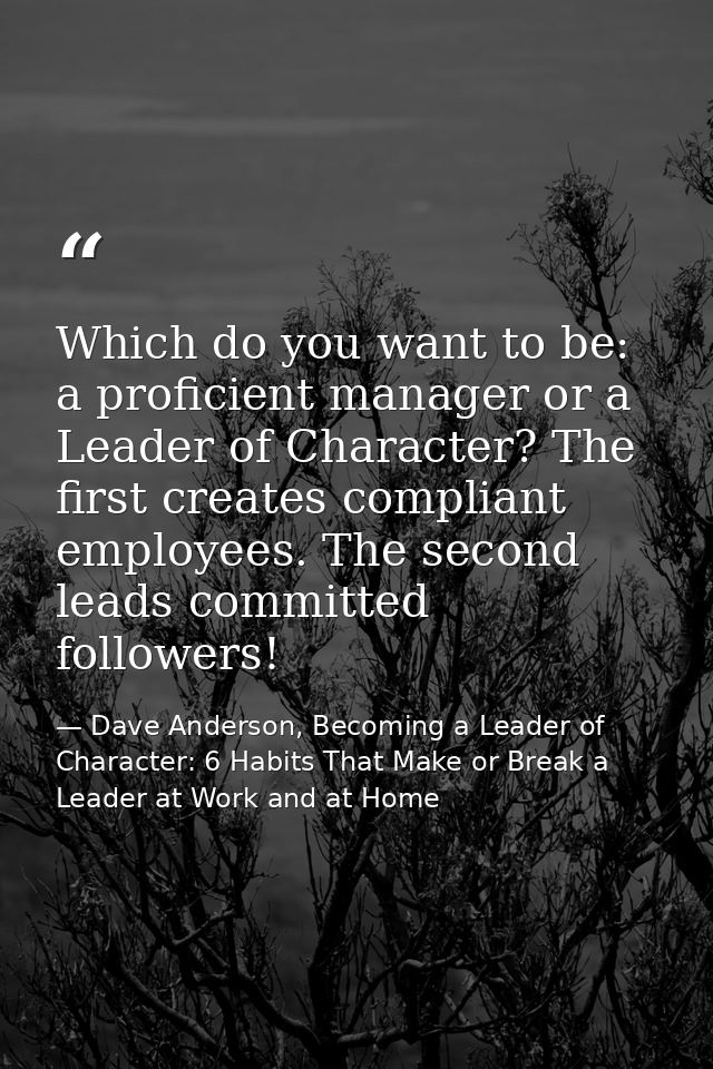Which do you want to be: a proficient manager or a Leader of Character? The first creates compliant employees. The secon — Dave Anderson, Becoming a Leader of Character: 6 Habits That Make or Break a Leader at Work and at Home
