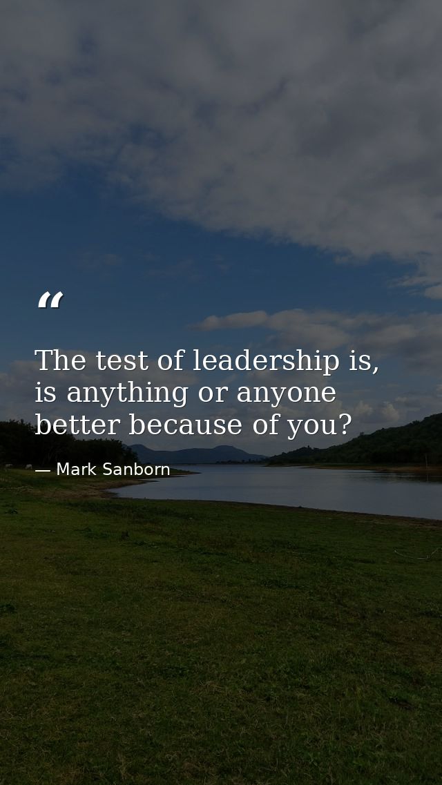 The test of leadership is, is anything or anyone better because of you? — Mark Sanborn