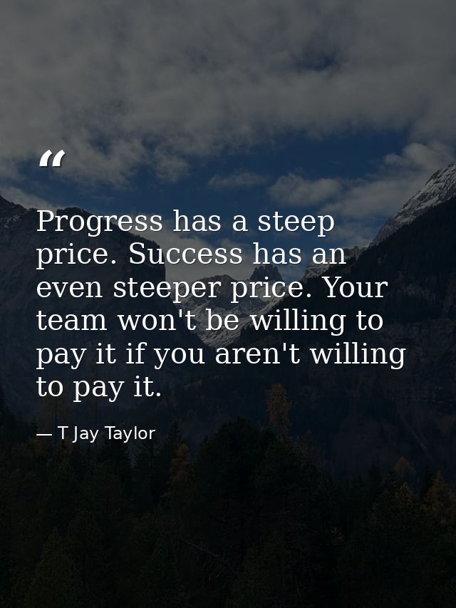Progress has a steep price. Success has an even steeper price. Your team won't be willing to pay it if you aren't willin — T Jay Taylor
