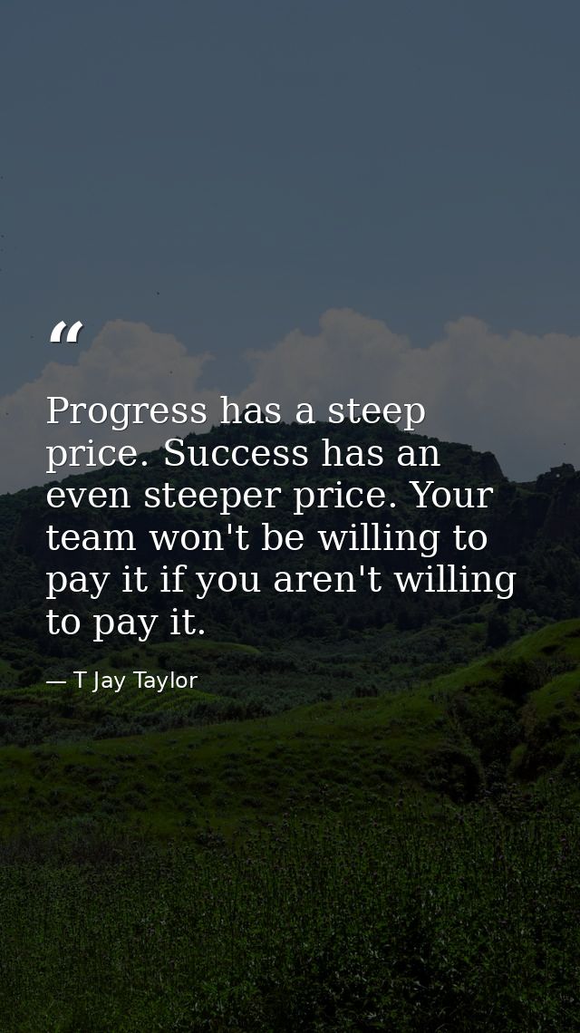 Progress has a steep price. Success has an even steeper price. Your team won't be willing to pay it if you aren't willin — T Jay Taylor